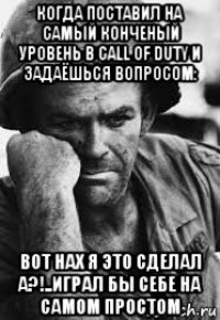 когда поставил на самый конченый уровень в call of duty и задаёшься вопросом: вот нах я это сделал а?!..играл бы себе на самом простом