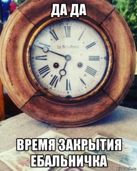 да да время закрытия ебальничка