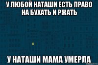 у любой наташи есть право на бухать и ржать у наташи мама умерла