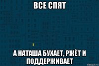 все спят а наташа бухает, ржёт и поддерживает