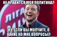 не нравится моя политика? ну, если вы молчите, о какие ко мне вопросы?
