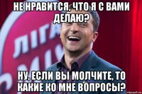 не нравится, что я с вами делаю? ну, если вы молчите, то какие ко мне вопросы?