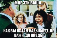 мне эти ваши.. как вы их там называете..не важн..до пизды