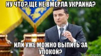 ну что? ще не вмерла украина? или уже можно выпить за упокой?