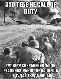 это тебе не call of duty тут нету сохранений, боль реальная, убьют не начнёшь от туда откуда начал
