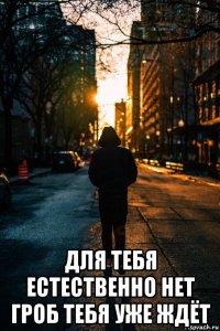  для тебя естественно нет гроб тебя уже ждёт
