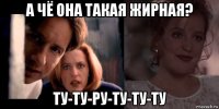 а чё она такая жирная? ту-ту-ру-ту-ту-ту
