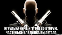  игрулька ниче, игр ток во вторую, частенько блядинка вылетала