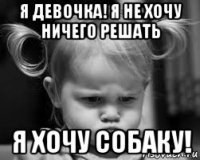 я девочка! я не хочу ничего решать я хочу собаку!