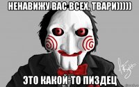 ненавижу вас всех, твари))))) это какой-то пиздец