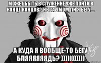 может быть в служение уже пойти в конце концов? не за умом ли я бегу.... а куда я вообще-то бегу бляяяяяядь? )))))))))))