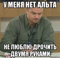 у меня нет альта не люблю дрочить двумя руками