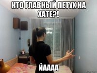 кто главный петух на хате?! йаааа