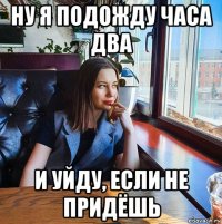 ну я подожду часа два и уйду, если не придёшь