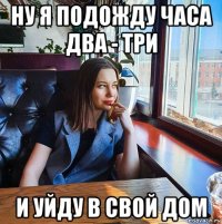 ну я подожду часа два - три и уйду в свой дом