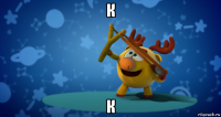 к к