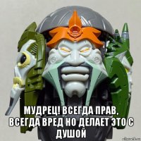  мудрец! всегда прав, всегда вред но делает это с душой