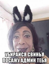  убирайся свинья посажу админ тебя