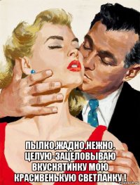  пылко,жадно,нежно, целую-зацеловываю вкуснятинку мою красивенькую светланку !