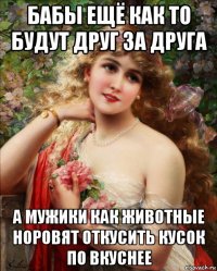 бабы ещё как то будут друг за друга а мужики как животные норовят откусить кусок по вкуснее