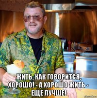  жить, как говорится, хорошо! - а хорошо жить - еще лучше!