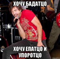 хочу бадатцо хочу епатцо и упоротцо