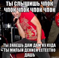 ты слышишь чпок чпок чпок чпок чпок ты знаешь дам дам ну куда ты милый дениси естестно дашь