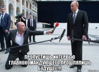  пропустишь интервью главнокомандующего,прошляпишь будущее!!!