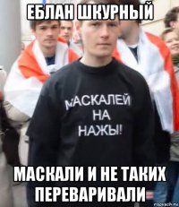 еблан шкурный маскали и не таких переваривали