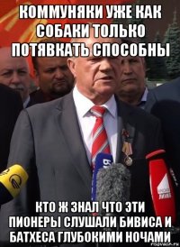 коммуняки уже как собаки только потявкать способны кто ж знал что эти пионеры слушали бивиса и батхеса глубокими ночами