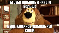 ты себя любишь и никого больше а еще наверное любишь хуй свой!