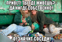 -привет! ты где живёшь? - да нигде собственно! -о! значит соседи!