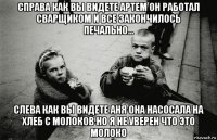 справа как вы видете артем он работал сварщиком и все закончилось печально... слева как вы видете аня она насосала на хлеб с молоков но я не уверен что это молоко