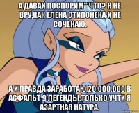 а давай поспорим'''что? я не вру,как елена стипонека и не соченаю. а и правда заработаю 20.000.000 в асфальт 9 легенды.только учти я азартная натура.