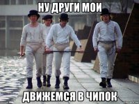 ну други мои движемся в чипок