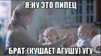 я:ну это пипец брат:(кушает агушу) угу