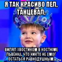 я так красиво пел, танцевал, вилял хвостиком в костюме львёнка, что никто не смог остаться равнодушным.