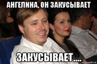 ангелина, он закусывает закусывает....