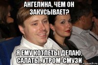 ангелина, чем он закусывает? я ему котлеты делаю, салаты. утром-смузи
