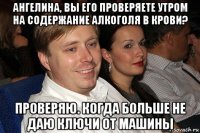 ангелина, вы его проверяете утром на содержание алкоголя в крови? проверяю. когда больше не даю ключи от машины
