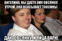 ангелина, вы даёте ему овсянку утром. она всасывает токсины даю овсянку. и яйца варю