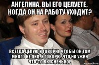 ангелина, вы его целуете, когда он на работу уходит? всегда целую и говорю, чтобы он там много не пил. и говорю, что на ужин что-то вкусненькое
