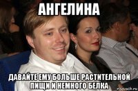 ангелина давайте ему больше растительной пищи и немного белка