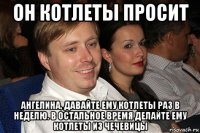 он котлеты просит ангелина, давайте ему котлеты раз в неделю. в остальное время делайте ему котлеты из чечевицы