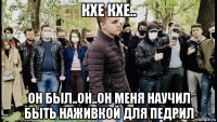 кхе кхе.. он был..он..он меня научил быть наживкой для педрил