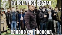 ну все..я все сказал словно хуй пососал