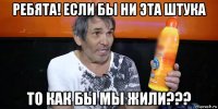 ребята! если бы ни эта штука то как бы мы жили???