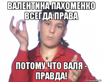валентина пахоменко всегда права потому что валя - правда!