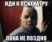 иди к психиатру пока не поздно