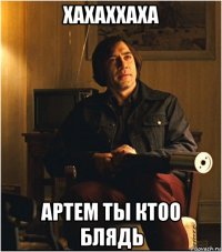 хахаххаха артем ты ктоо блядь